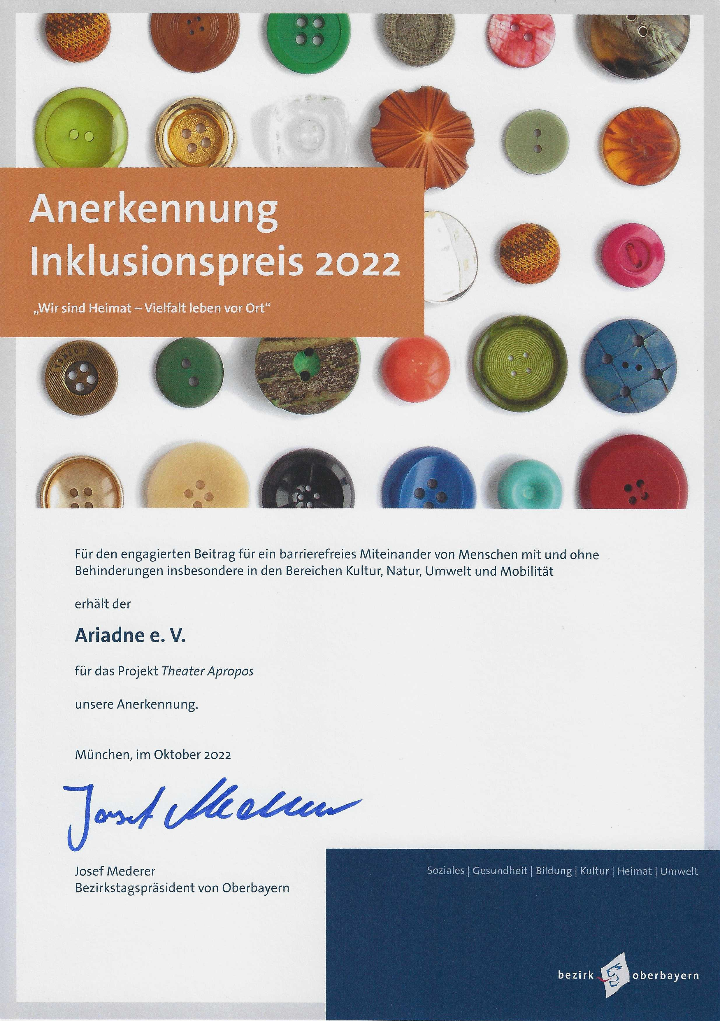 Die Urkunde trägt die Überschrift "Anerkennung Inklusionspreis 2022" "Wir sind Heimat - Vielfalt leben vor Ort" Darunter steht der Text: Für den engagierten Beitrag für ein barrierefreies Miteinander von Menschen mit und ohne Behinderungen insbesondere in den Bereichen Kultur, Natur, Umwelt und Mobilität erhält der Ariadne e.V. für das Projekt Theater Apropos unsere Anerkennung. München, im Oktober 2022 Josef Mederer Bezirkstagspräsident von Oberbayern